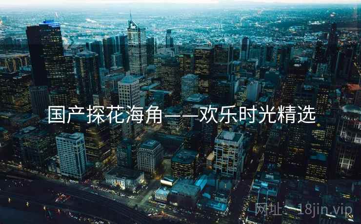国产探花海角——欢乐时光精选 国产探花海角——欢乐时光精选