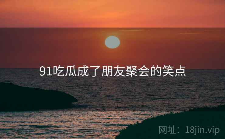 91吃瓜成了朋友聚会的笑点 91吃瓜成了朋友聚会的笑点