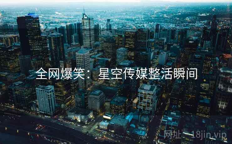 全网爆笑:星空传媒整活瞬间 全网爆笑:星空传媒整活瞬间
