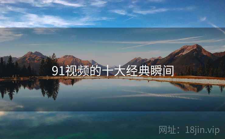 91视频的十大经典瞬间 91视频的十大经典瞬间