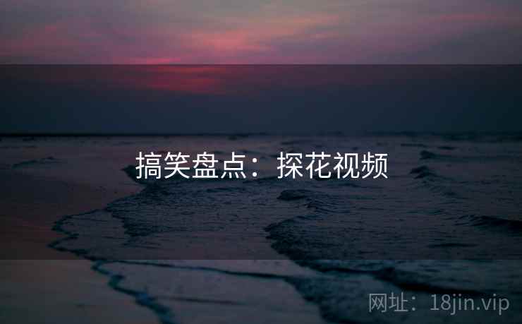 搞笑盘点:探花视频 搞笑盘点:探花视频