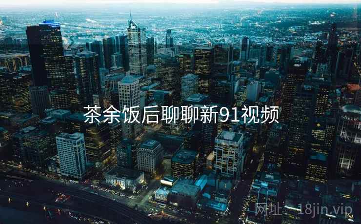 茶余饭后聊聊新91视频 茶余饭后聊聊新91视频