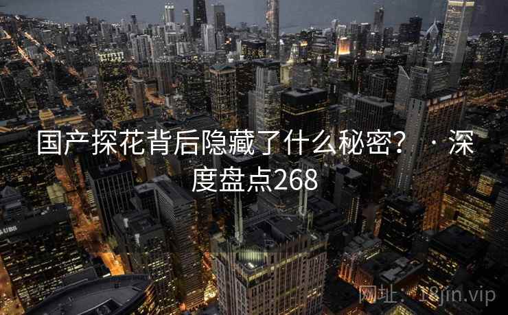 国产探花背后隐藏了什么秘密? · 深度盘点268 国产探花背后隐藏了什么秘密? · 深度盘点268