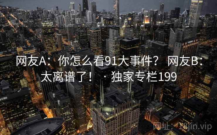 网友A:你怎么看91大事件? 网友B:太离谱了! · 独家专栏199 网友A:你怎么看91大事件? 网友B:太离谱了! · 独家专栏199