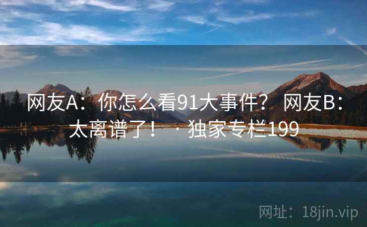 网友A:你怎么看91大事件? 网友B:太离谱了! · 独家专栏199 网友A:你怎么看91大事件? 网友B:太离谱了! · 独家专栏199