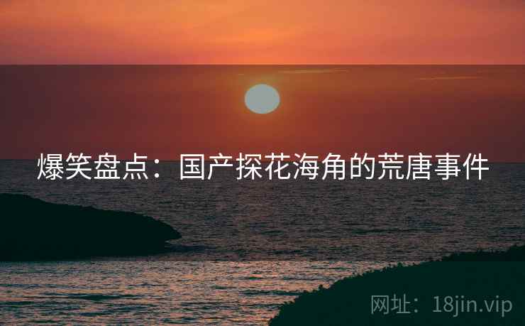 爆笑盘点:国产探花海角的荒唐事件 爆笑盘点:国产探花海角的荒唐事件